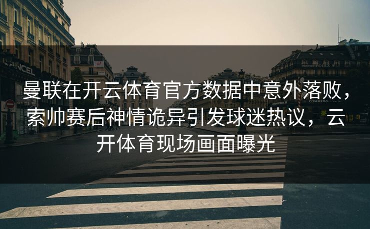 曼联在开云体育官方数据中意外落败，索帅赛后神情诡异引发球迷热议，云开体育现场画面曝光